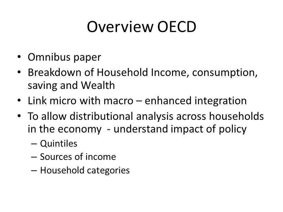 Overview OECD Omnibus paper Breakdown of Household Income, consumption, saving and Wealth Link micro with macro – enhanced integration To allow distributional analysis across households in the economy - understand impact of policy – Quintiles – Sources of income – Household categories