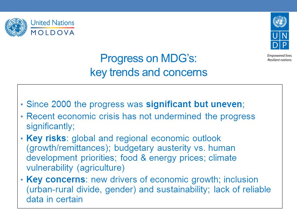 Progress on MDG’s: key trends and concerns Since 2000 the progress was significant but uneven; Recent economic crisis has not undermined the progress significantly; Key risks: global and regional economic outlook (growth/remittances); budgetary austerity vs.