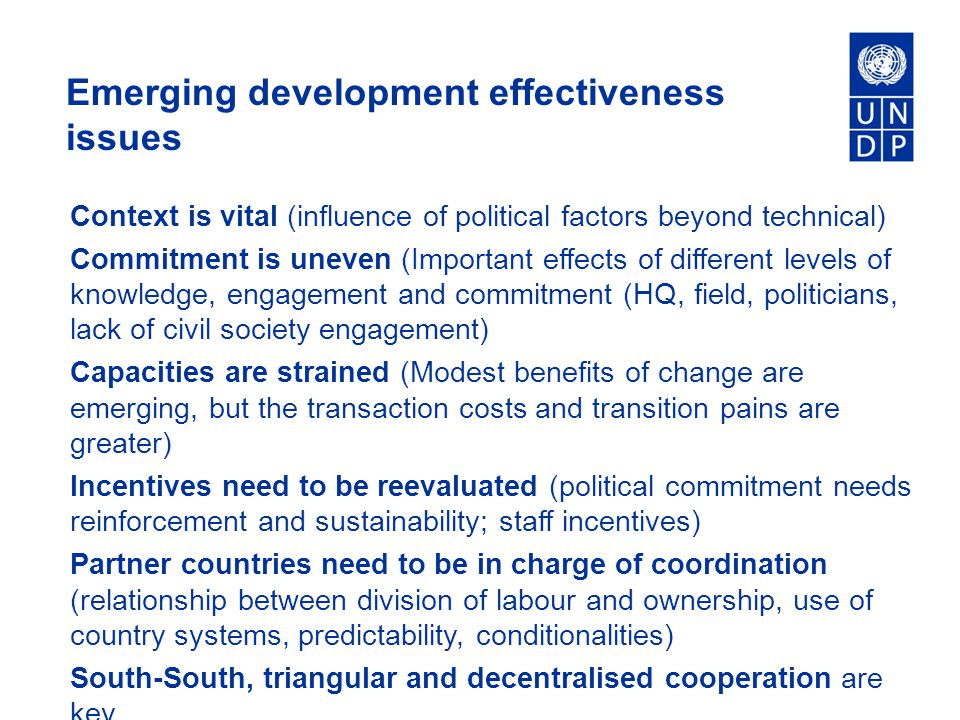 Emerging development effectiveness issues Context is vital (influence of political factors beyond technical) Commitment is uneven (Important effects of different levels of knowledge, engagement and commitment (HQ, field, politicians, lack of civil society engagement) Capacities are strained (Modest benefits of change are emerging, but the transaction costs and transition pains are greater) Incentives need to be reevaluated (political commitment needs reinforcement and sustainability; staff incentives) Partner countries need to be in charge of coordination (relationship between division of labour and ownership, use of country systems, predictability, conditionalities) South-South, triangular and decentralised cooperation are key.