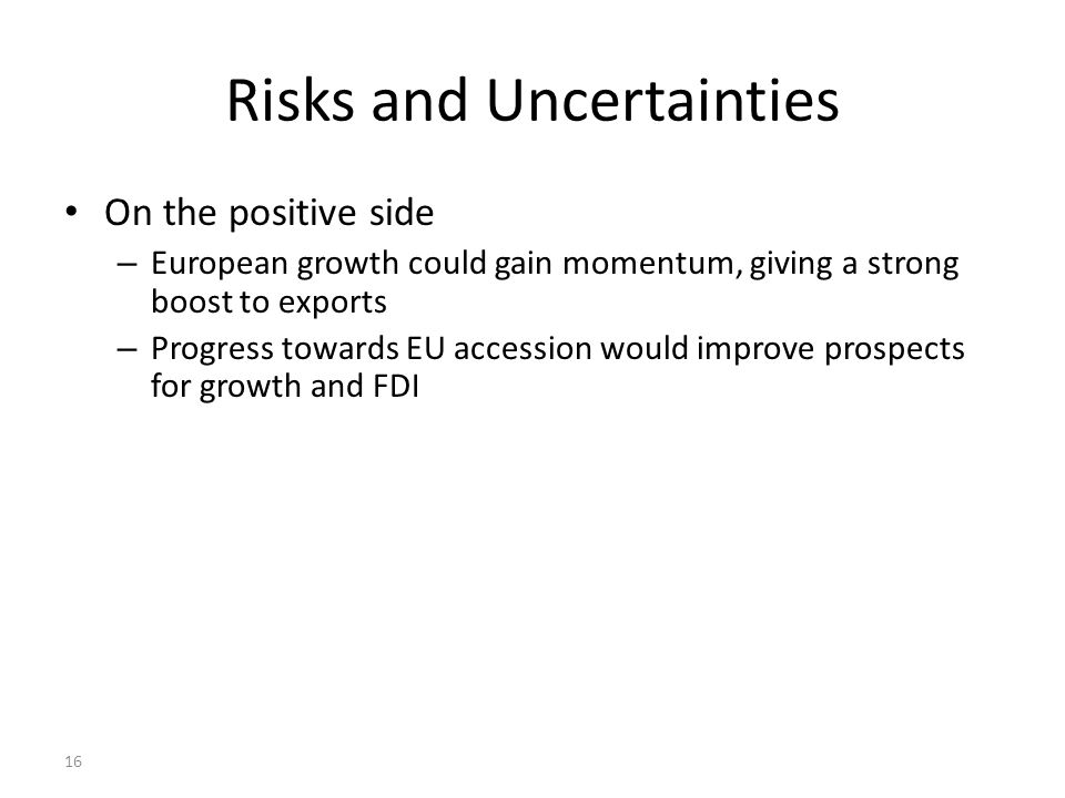 16 Risks and Uncertainties On the positive side – European growth could gain momentum, giving a strong boost to exports – Progress towards EU accession would improve prospects for growth and FDI