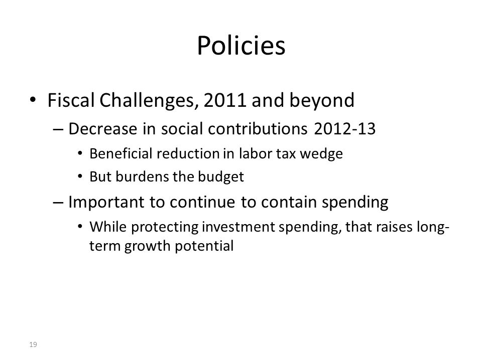 19 Policies Fiscal Challenges, 2011 and beyond – Decrease in social contributions Beneficial reduction in labor tax wedge But burdens the budget – Important to continue to contain spending While protecting investment spending, that raises long- term growth potential
