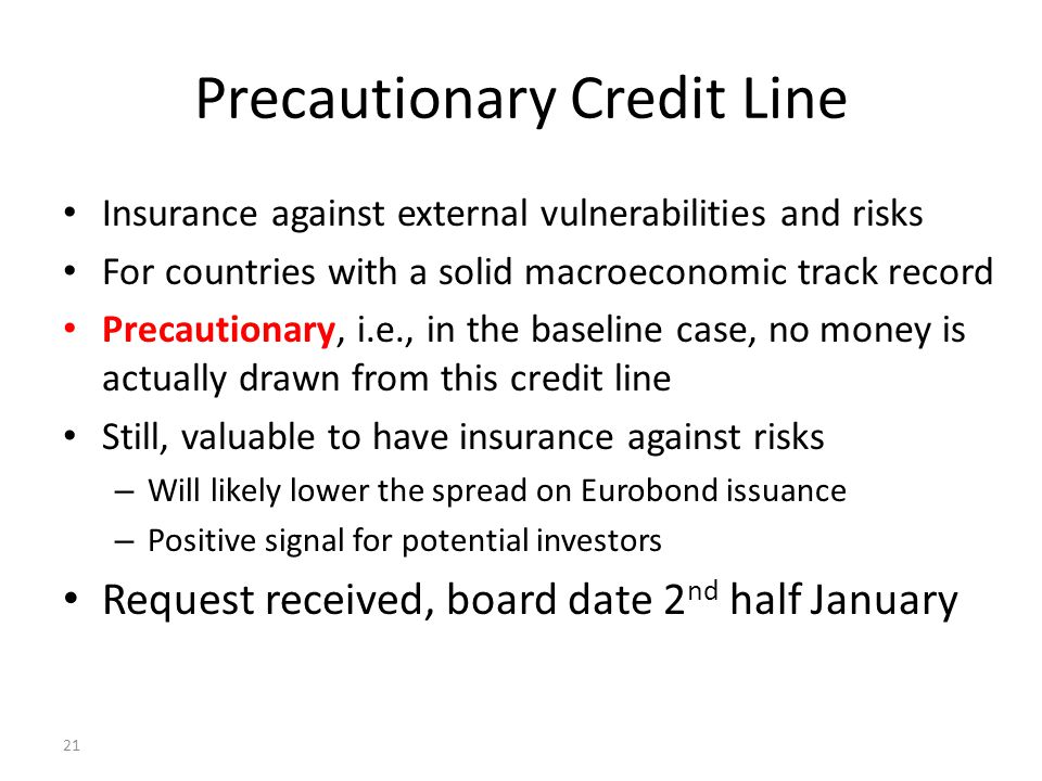 21 Precautionary Credit Line Insurance against external vulnerabilities and risks For countries with a solid macroeconomic track record Precautionary, i.e., in the baseline case, no money is actually drawn from this credit line Still, valuable to have insurance against risks – Will likely lower the spread on Eurobond issuance – Positive signal for potential investors Request received, board date 2 nd half January