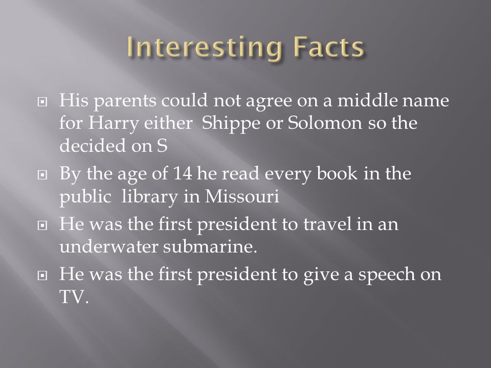  His parents could not agree on a middle name for Harry either Shippe or Solomon so the decided on S  By the age of 14 he read every book in the public library in Missouri  He was the first president to travel in an underwater submarine.