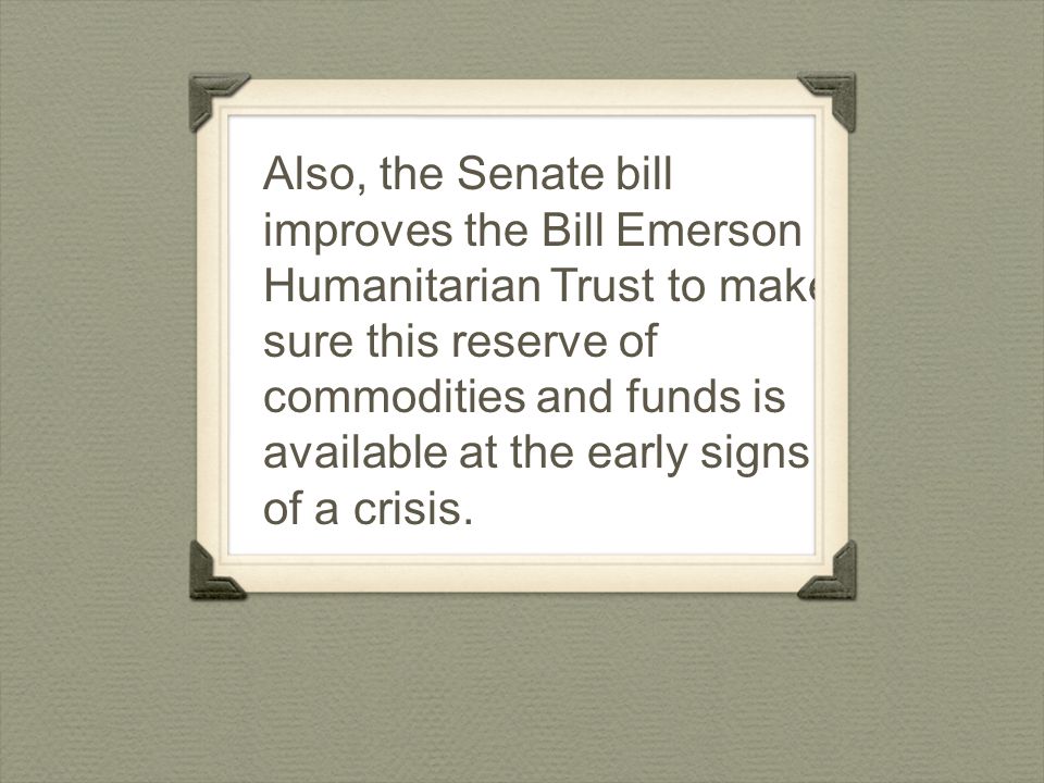 Also, the Senate bill improves the Bill Emerson Humanitarian Trust to make sure this reserve of commodities and funds is available at the early signs of a crisis.