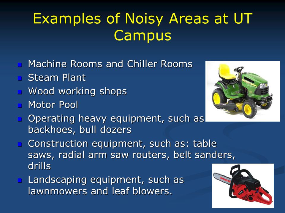 Examples of Noisy Areas at UT Campus Machine Rooms and Chiller Rooms Machine Rooms and Chiller Rooms Steam Plant Steam Plant Wood working shops Wood working shops Motor Pool Motor Pool Operating heavy equipment, such as backhoes, bull dozers Operating heavy equipment, such as backhoes, bull dozers Construction equipment, such as: table saws, radial arm saw routers, belt sanders, drills Construction equipment, such as: table saws, radial arm saw routers, belt sanders, drills Landscaping equipment, such as lawnmowers and leaf blowers.