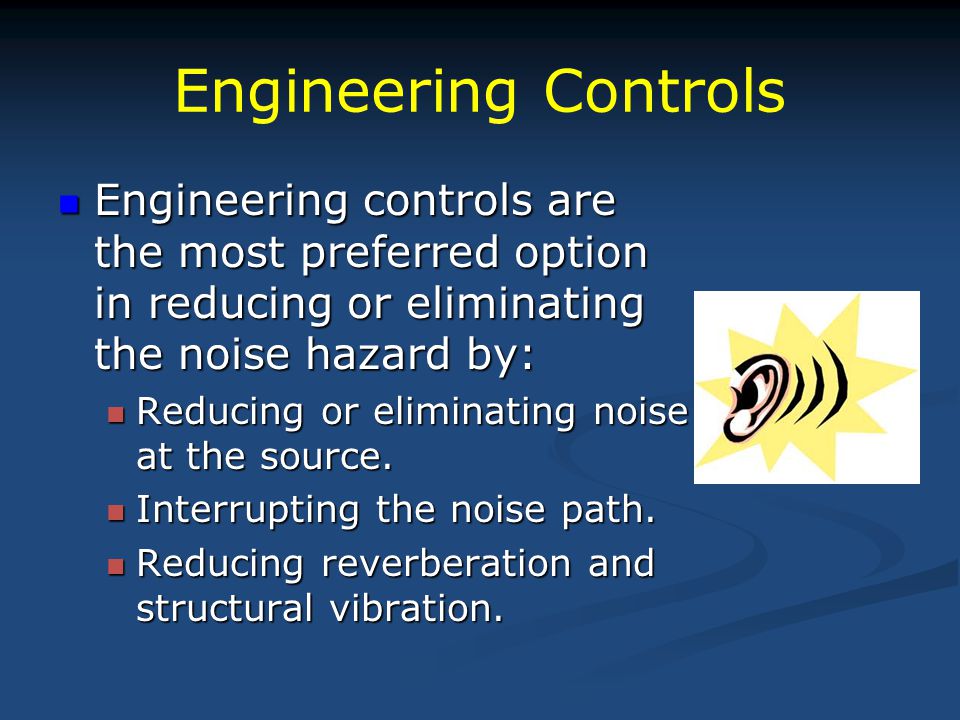 Engineering Controls Engineering controls are the most preferred option in reducing or eliminating the noise hazard by: Engineering controls are the most preferred option in reducing or eliminating the noise hazard by: Reducing or eliminating noise at the source.