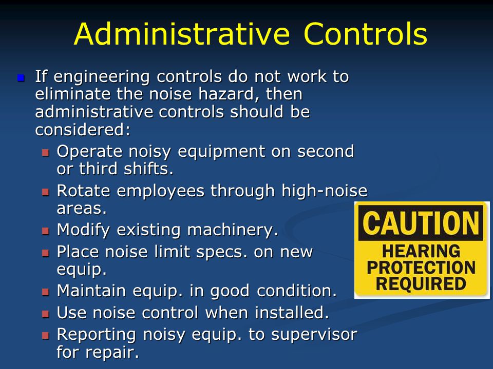 Administrative Controls If engineering controls do not work to eliminate the noise hazard, then administrative controls should be considered: If engineering controls do not work to eliminate the noise hazard, then administrative controls should be considered: Operate noisy equipment on second or third shifts.