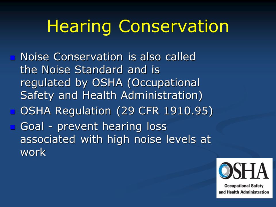 Hearing Conservation Noise Conservation is also called the Noise Standard and is regulated by OSHA (Occupational Safety and Health Administration) Noise Conservation is also called the Noise Standard and is regulated by OSHA (Occupational Safety and Health Administration) OSHA Regulation (29 CFR ) OSHA Regulation (29 CFR ) Goal - prevent hearing loss associated with high noise levels at work Goal - prevent hearing loss associated with high noise levels at work