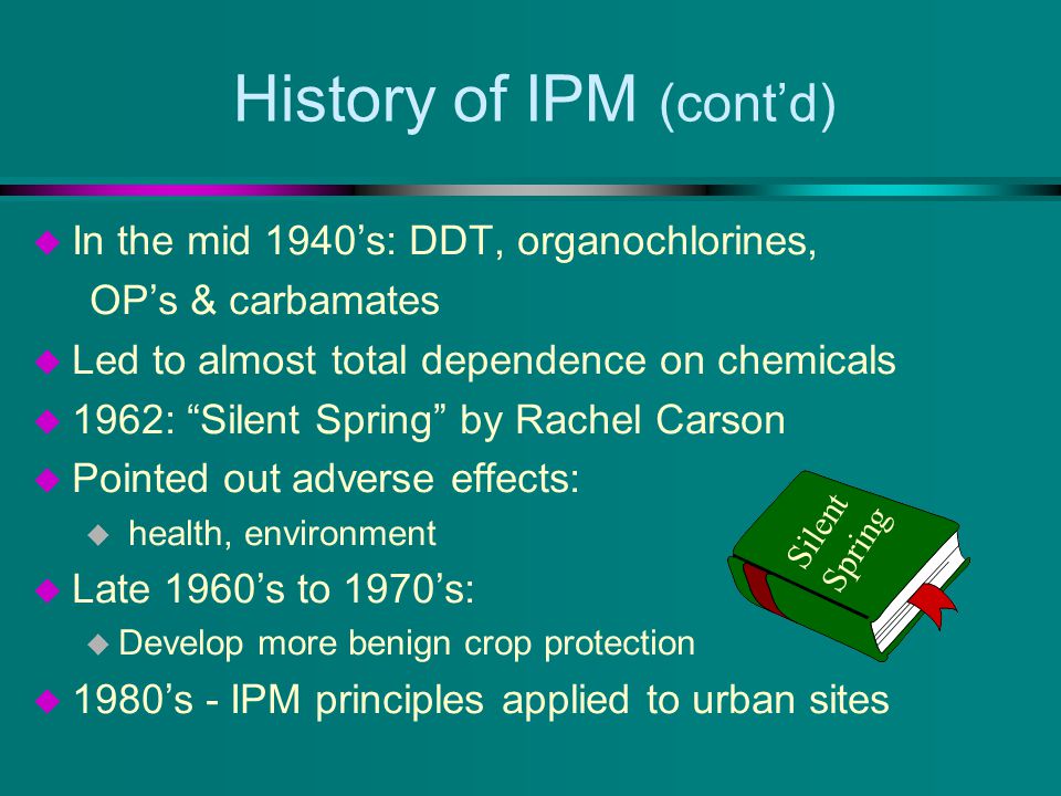 History of IPM (cont’d) u In the mid 1940’s: DDT, organochlorines, OP’s & carbamates u Led to almost total dependence on chemicals u 1962: Silent Spring by Rachel Carson u Pointed out adverse effects: u health, environment u Late 1960’s to 1970’s: u Develop more benign crop protection u 1980’s - IPM principles applied to urban sites Silent Spring
