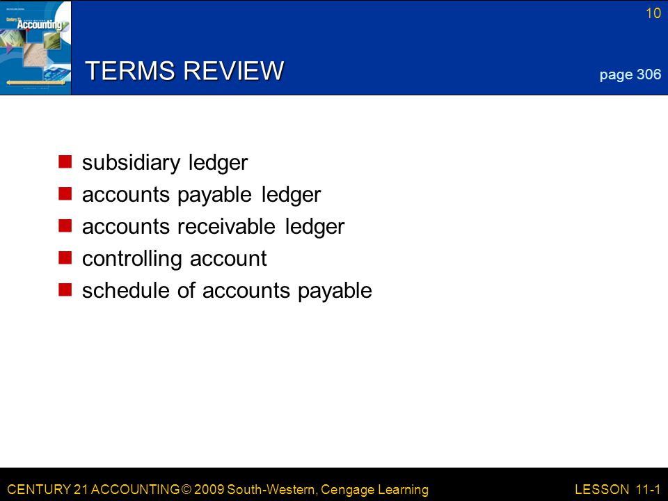 CENTURY 21 ACCOUNTING © 2009 South-Western, Cengage Learning 10 LESSON 11-1 TERMS REVIEW subsidiary ledger accounts payable ledger accounts receivable ledger controlling account schedule of accounts payable page 306