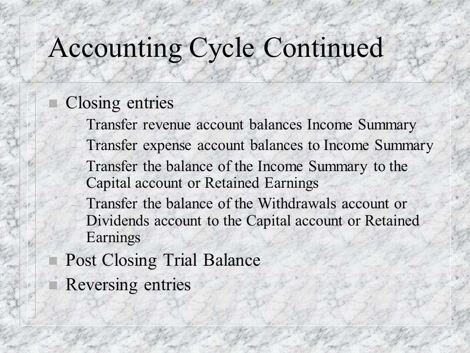 Accounting Cycle Continued n Closing entries – Transfer revenue account balances Income Summary – Transfer expense account balances to Income Summary – Transfer the balance of the Income Summary to the Capital account or Retained Earnings – Transfer the balance of the Withdrawals account or Dividends account to the Capital account or Retained Earnings n Post Closing Trial Balance n Reversing entries
