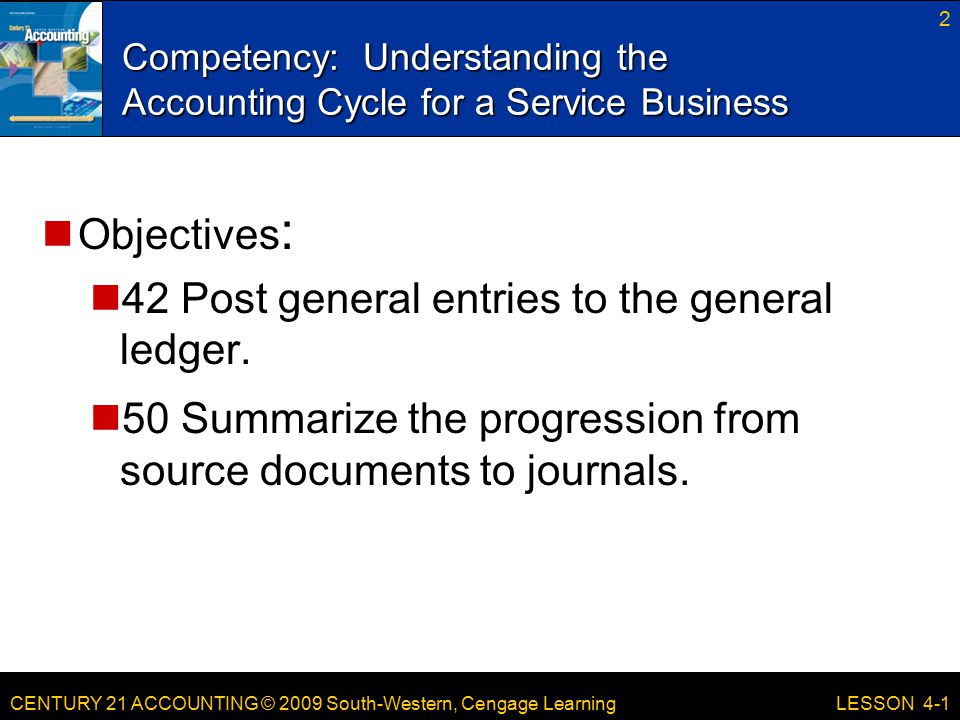 CENTURY 21 ACCOUNTING © 2009 South-Western, Cengage Learning Competency: Understanding the Accounting Cycle for a Service Business 2 LESSON 4-1 Objectives : 42 Post general entries to the general ledger.