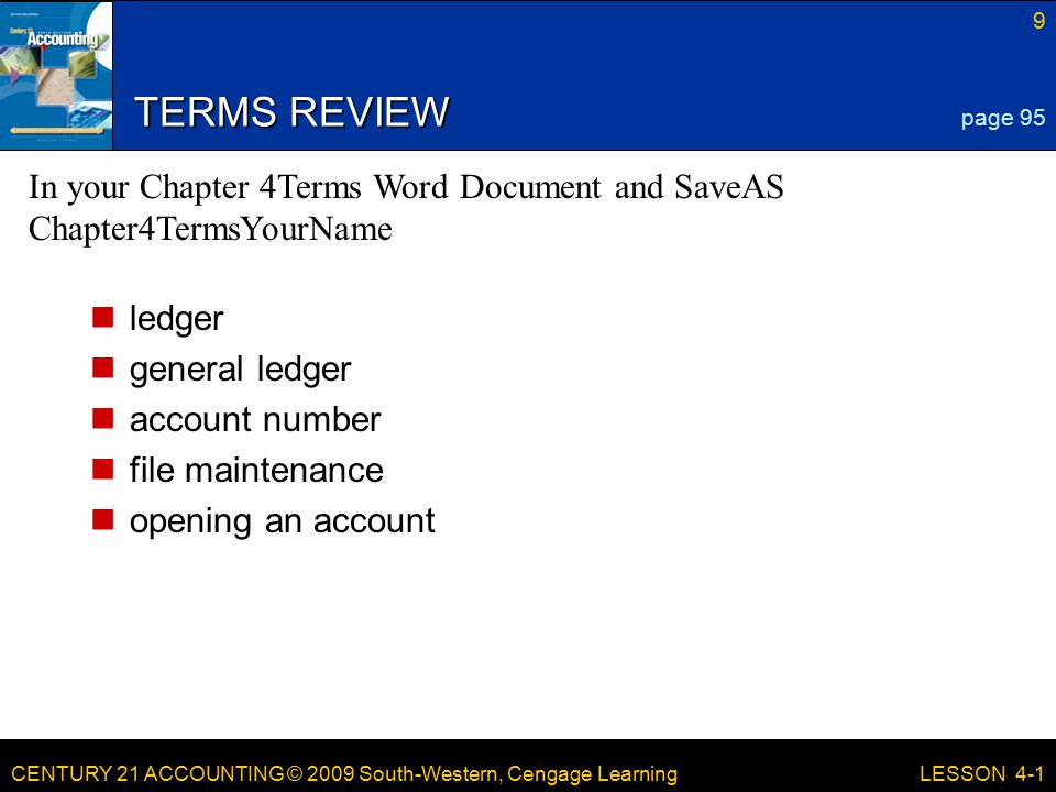 CENTURY 21 ACCOUNTING © 2009 South-Western, Cengage Learning 9 LESSON 4-1 TERMS REVIEW ledger general ledger account number file maintenance opening an account page 95 In your Chapter 4Terms Word Document and SaveAS Chapter4TermsYourName