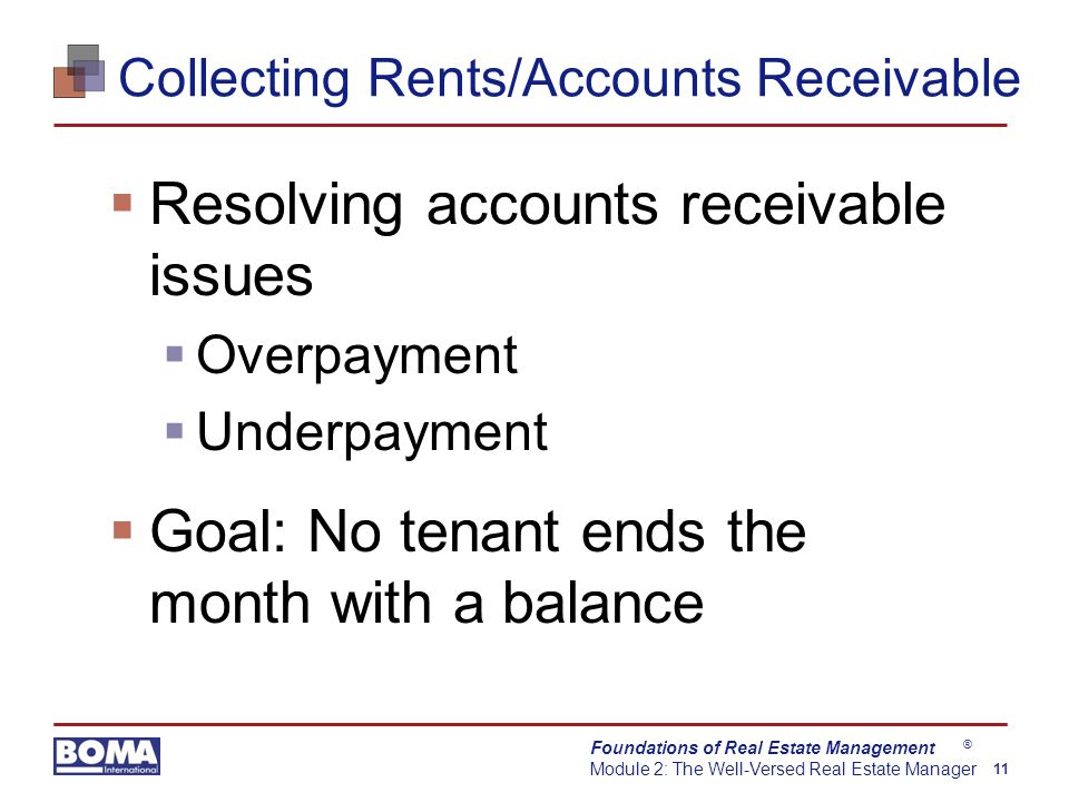 Foundations of Real Estate Management Module 2: The Well-Versed Real Estate Manager 11 ® Collecting Rents/Accounts Receivable  Resolving accounts receivable issues  Overpayment  Underpayment  Goal: No tenant ends the month with a balance