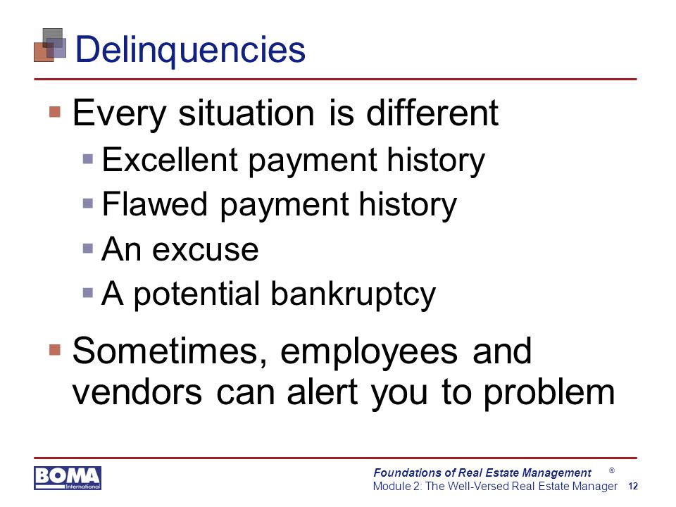 Foundations of Real Estate Management Module 2: The Well-Versed Real Estate Manager 12 ® Delinquencies  Every situation is different  Excellent payment history  Flawed payment history  An excuse  A potential bankruptcy  Sometimes, employees and vendors can alert you to problem