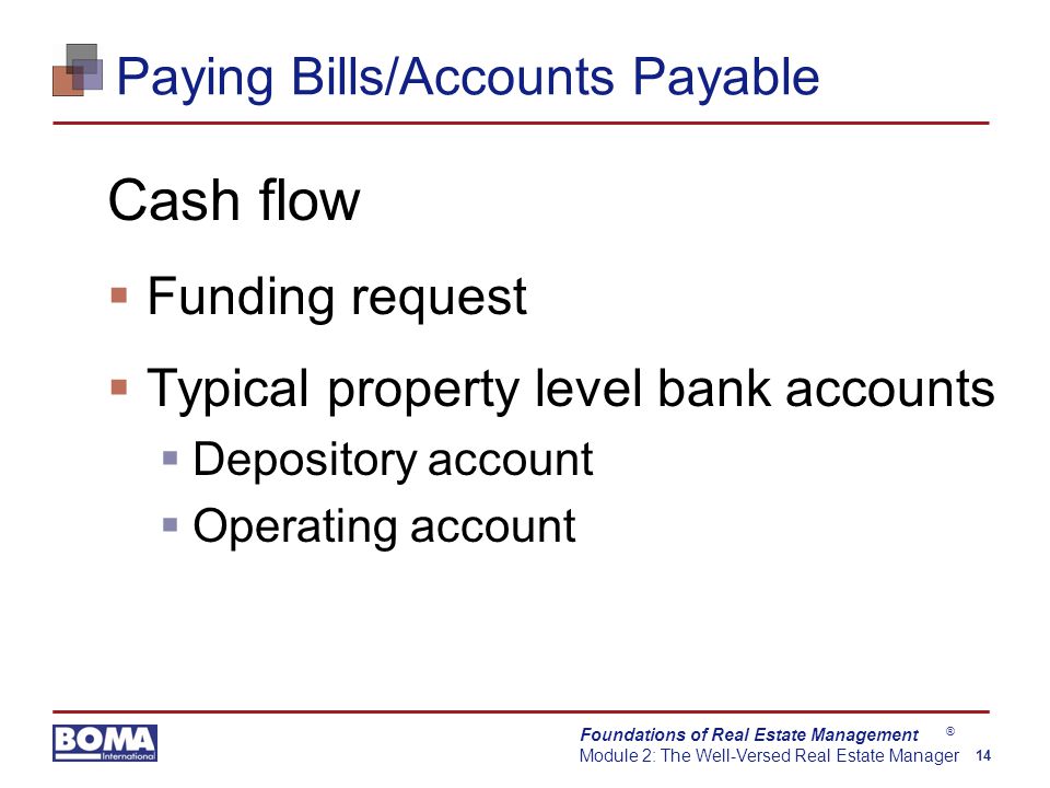 Foundations of Real Estate Management Module 2: The Well-Versed Real Estate Manager 14 ® Paying Bills/Accounts Payable Cash flow  Funding request  Typical property level bank accounts  Depository account  Operating account