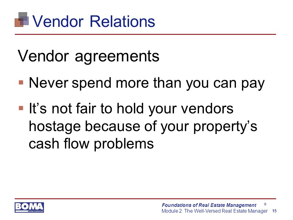 Foundations of Real Estate Management Module 2: The Well-Versed Real Estate Manager 15 ® Vendor Relations Vendor agreements  Never spend more than you can pay  It’s not fair to hold your vendors hostage because of your property’s cash flow problems