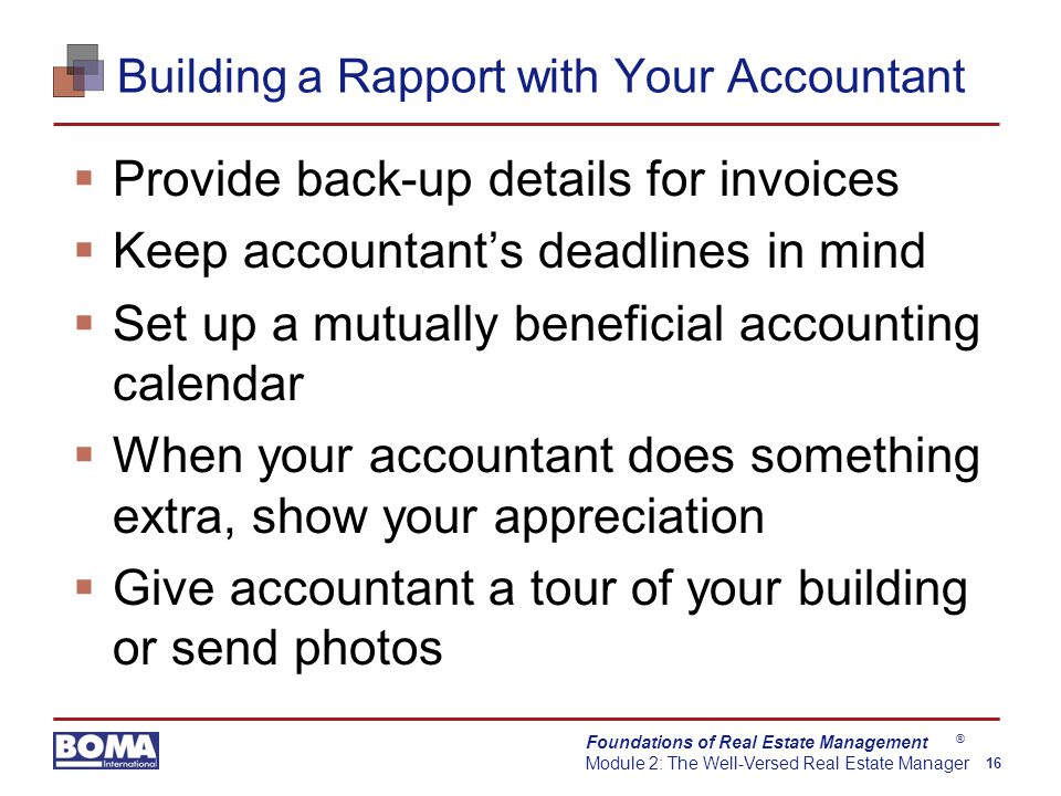 Foundations of Real Estate Management Module 2: The Well-Versed Real Estate Manager 16 ® Building a Rapport with Your Accountant  Provide back-up details for invoices  Keep accountant’s deadlines in mind  Set up a mutually beneficial accounting calendar  When your accountant does something extra, show your appreciation  Give accountant a tour of your building or send photos