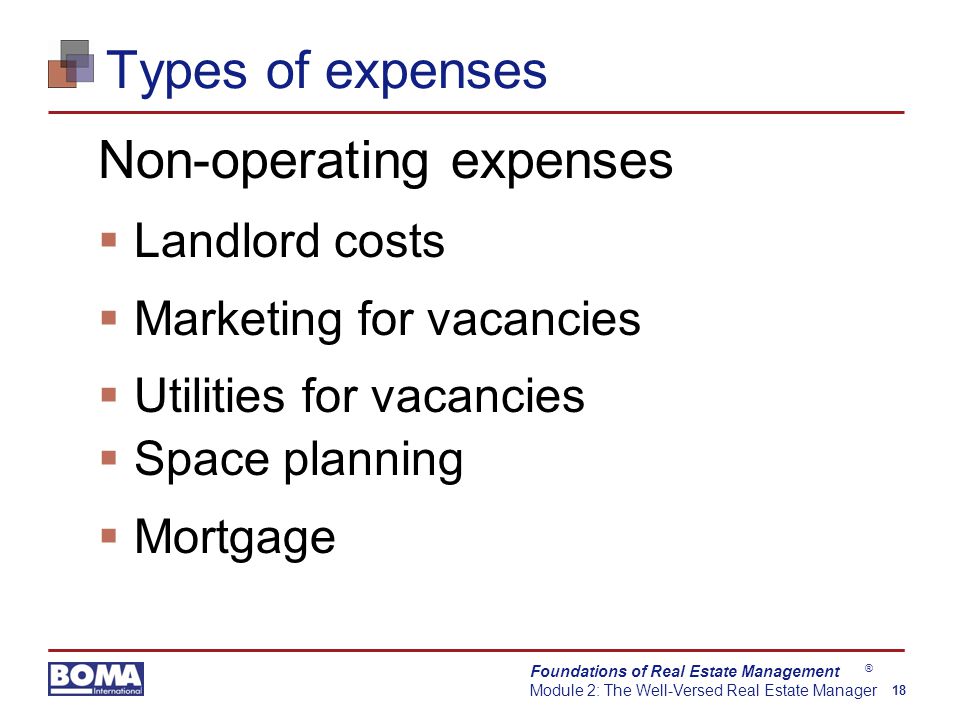 Foundations of Real Estate Management Module 2: The Well-Versed Real Estate Manager 18 ® Types of expenses Non-operating expenses  Landlord costs  Marketing for vacancies  Utilities for vacancies  Space planning  Mortgage