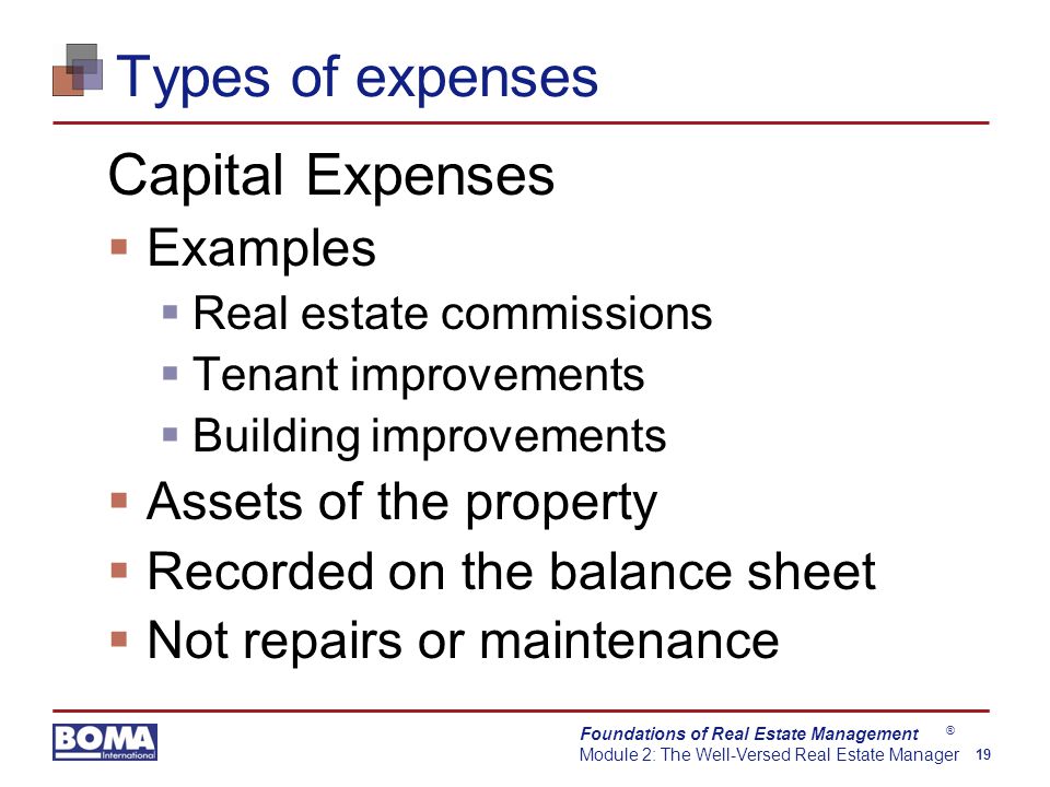 Foundations of Real Estate Management Module 2: The Well-Versed Real Estate Manager 19 ® Types of expenses Capital Expenses  Examples  Real estate commissions  Tenant improvements  Building improvements  Assets of the property  Recorded on the balance sheet  Not repairs or maintenance