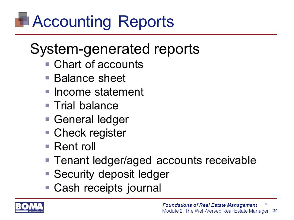 Foundations of Real Estate Management Module 2: The Well-Versed Real Estate Manager 20 ® Accounting Reports System-generated reports  Chart of accounts  Balance sheet  Income statement  Trial balance  General ledger  Check register  Rent roll  Tenant ledger/aged accounts receivable  Security deposit ledger  Cash receipts journal