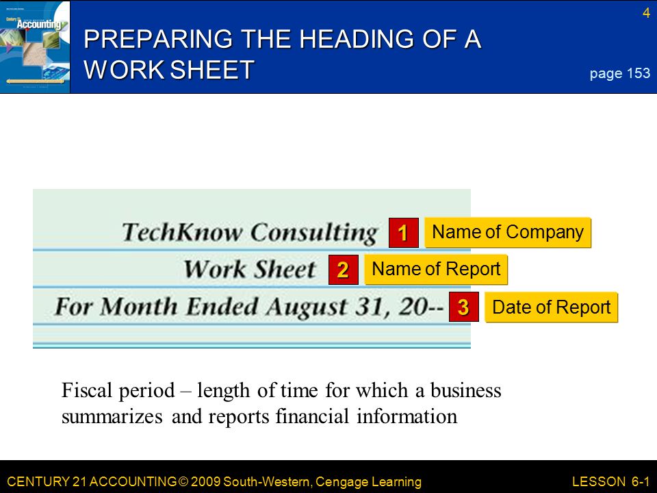 CENTURY 21 ACCOUNTING © 2009 South-Western, Cengage Learning 4 LESSON 6-1 PREPARING THE HEADING OF A WORK SHEET page 153 Name of Company 1 Name of Report 2 Date of Report 3 Fiscal period – length of time for which a business summarizes and reports financial information