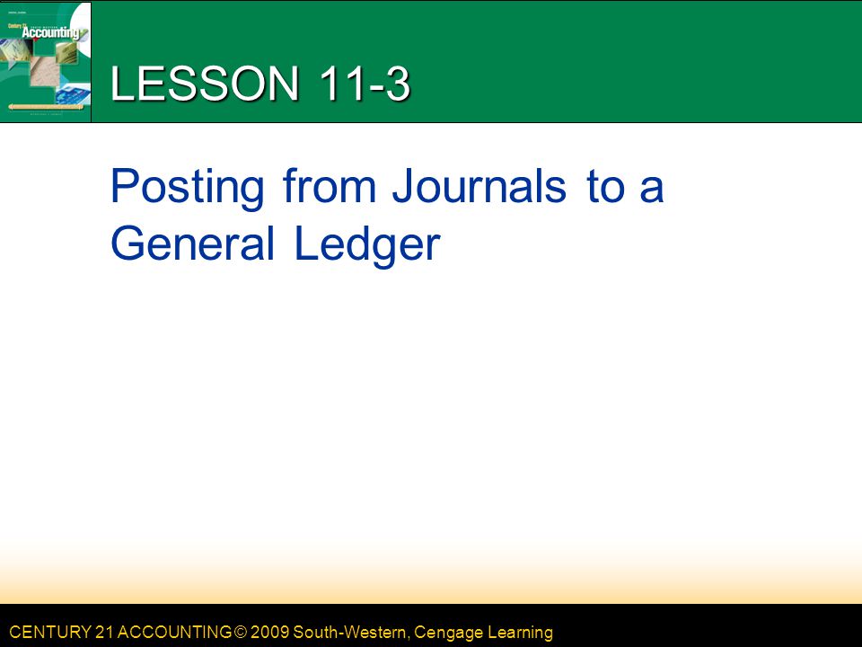 CENTURY 21 ACCOUNTING © 2009 South-Western, Cengage Learning LESSON 11-3 Posting from Journals to a General Ledger