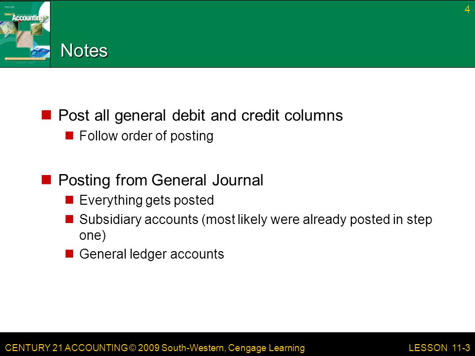 CENTURY 21 ACCOUNTING © 2009 South-Western, Cengage Learning Notes Post all general debit and credit columns Follow order of posting Posting from General Journal Everything gets posted Subsidiary accounts (most likely were already posted in step one) General ledger accounts 4 LESSON 11-3