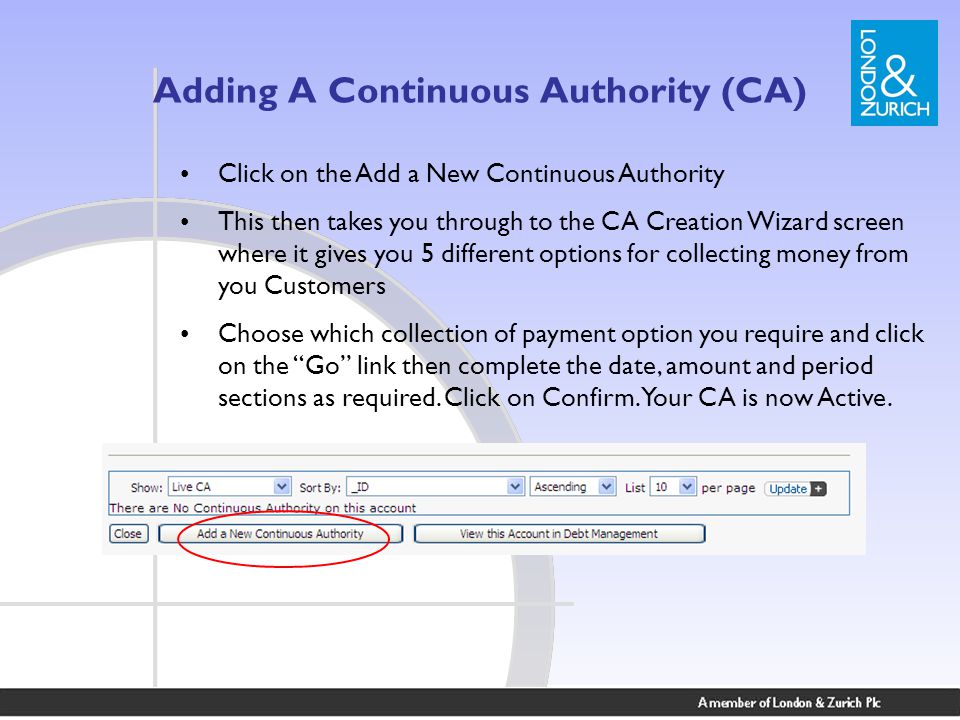 Adding A Continuous Authority (CA) Click on the Add a New Continuous Authority This then takes you through to the CA Creation Wizard screen where it gives you 5 different options for collecting money from you Customers Choose which collection of payment option you require and click on the Go link then complete the date, amount and period sections as required.