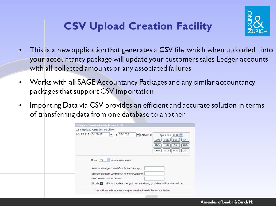 CSV Upload Creation Facility This is a new application that generates a CSV file, which when uploaded into your accountancy package will update your customers sales Ledger accounts with all collected amounts or any associated failures Works with all SAGE Accountancy Packages and any similar accountancy packages that support CSV importation Importing Data via CSV provides an efficient and accurate solution in terms of transferring data from one database to another