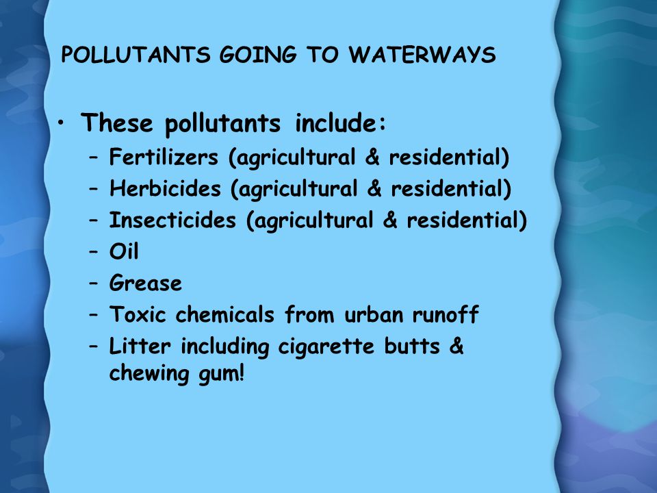POLLUTANTS GOING TO WATERWAYS These pollutants include: –Fertilizers (agricultural & residential) –Herbicides (agricultural & residential) –Insecticides (agricultural & residential) –Oil –Grease –Toxic chemicals from urban runoff –Litter including cigarette butts & chewing gum!