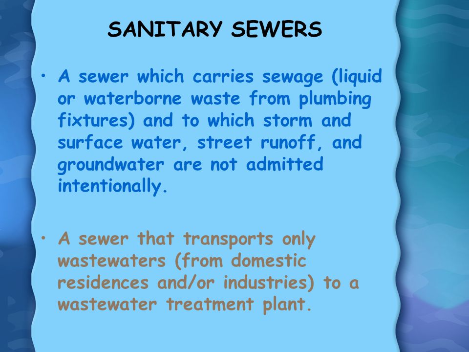 SANITARY SEWERS A sewer which carries sewage (liquid or waterborne waste from plumbing fixtures) and to which storm and surface water, street runoff, and groundwater are not admitted intentionally.