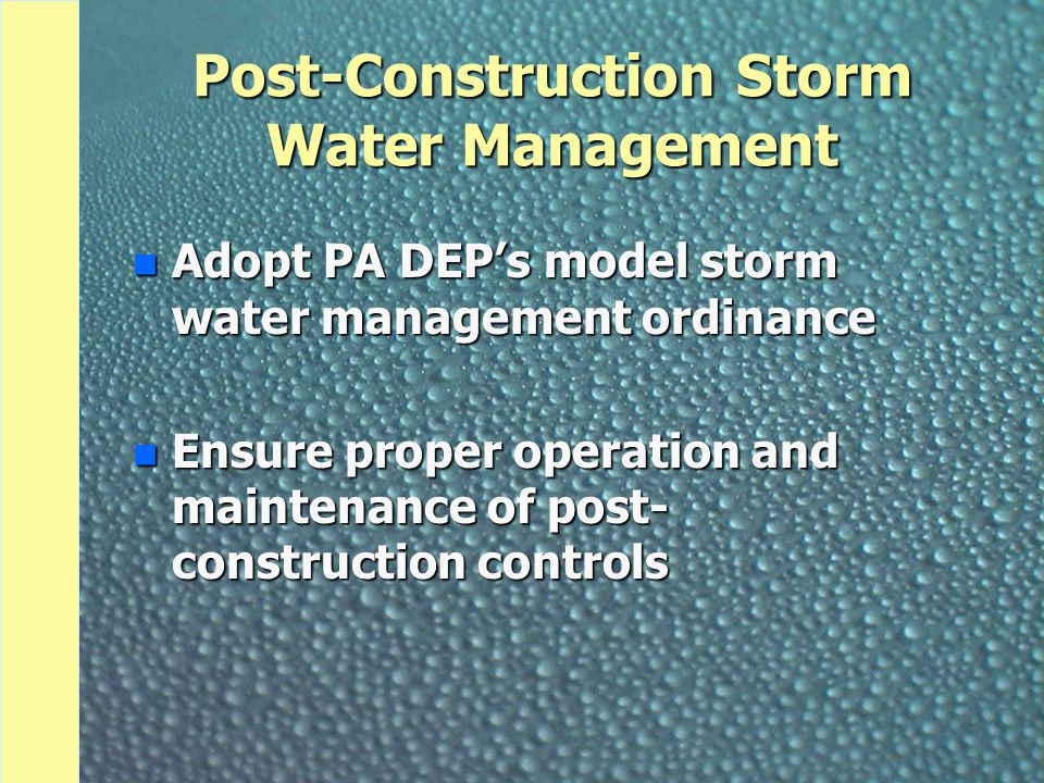 Post-Construction Storm Water Management n Adopt PA DEP’s model storm water management ordinance n Ensure proper operation and maintenance of post- construction controls