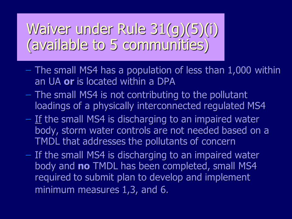 Waiver under Rule 31(g)(5)(i) (available to 5 communities) –The small MS4 has a population of less than 1,000 within an UA or is located within a DPA –The small MS4 is not contributing to the pollutant loadings of a physically interconnected regulated MS4 –If the small MS4 is discharging to an impaired water body, storm water controls are not needed based on a TMDL that addresses the pollutants of concern –If the small MS4 is discharging to an impaired water body and no TMDL has been completed, small MS4 required to submit plan to develop and implement minimum measures 1,3, and 6.