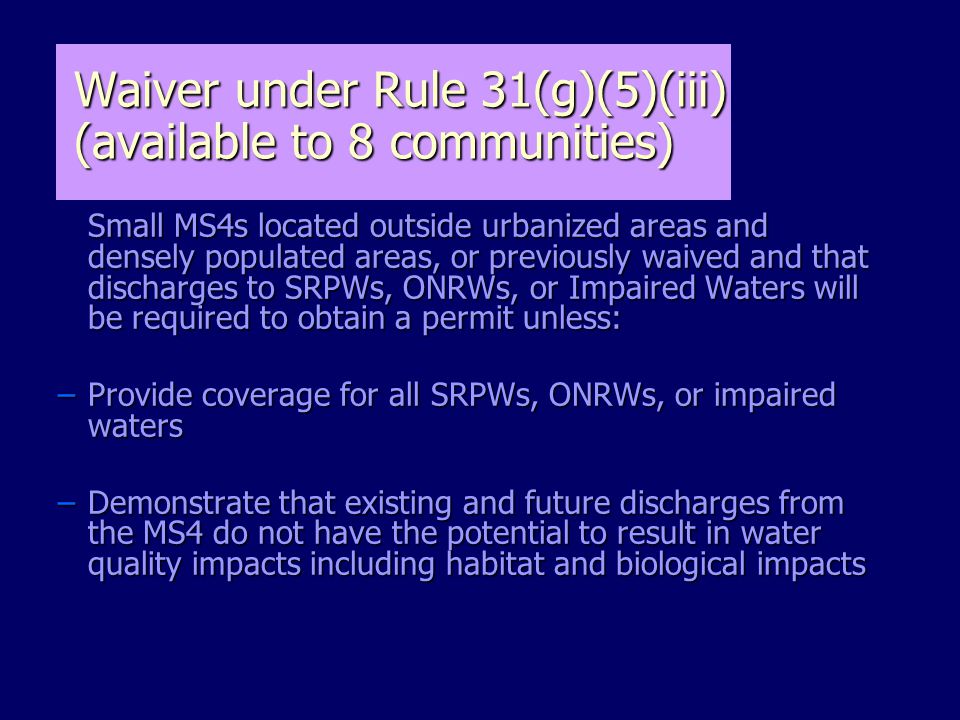 Small MS4s located outside urbanized areas and densely populated areas, or previously waived and that discharges to SRPWs, ONRWs, or Impaired Waters will be required to obtain a permit unless: Small MS4s located outside urbanized areas and densely populated areas, or previously waived and that discharges to SRPWs, ONRWs, or Impaired Waters will be required to obtain a permit unless: –Provide coverage for all SRPWs, ONRWs, or impaired waters –Demonstrate that existing and future discharges from the MS4 do not have the potential to result in water quality impacts including habitat and biological impacts Waiver under Rule 31(g)(5)(iii) (available to 8 communities)