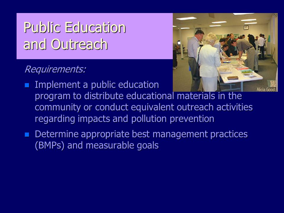 Public Education and Outreach Requirements: n Implement a public education program to distribute educational materials in the community or conduct equivalent outreach activities regarding impacts and pollution prevention n Determine appropriate best management practices (BMPs) and measurable goals