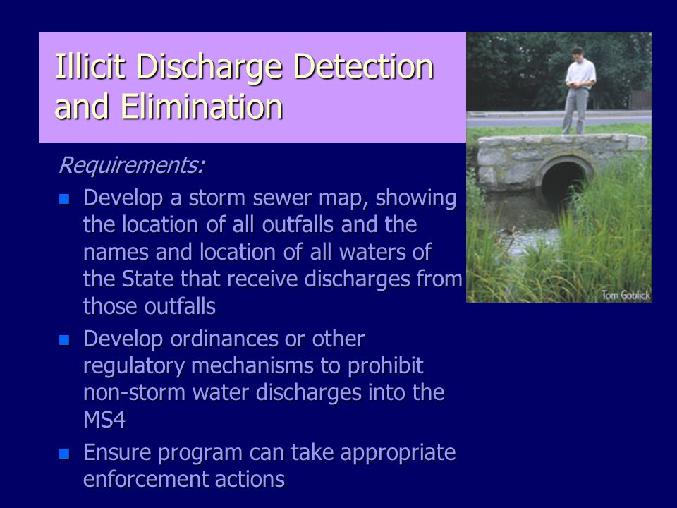 Illicit Discharge Detection and Elimination Requirements: n Develop a storm sewer map, showing the location of all outfalls and the names and location of all waters of the State that receive discharges from those outfalls n Develop ordinances or other regulatory mechanisms to prohibit non-storm water discharges into the MS4 n Ensure program can take appropriate enforcement actions
