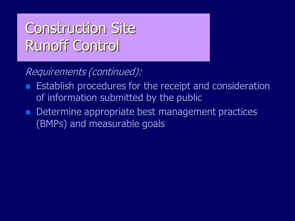 Requirements (continued): n Establish procedures for the receipt and consideration of information submitted by the public n Determine appropriate best management practices (BMPs) and measurable goals Construction Site Runoff Control