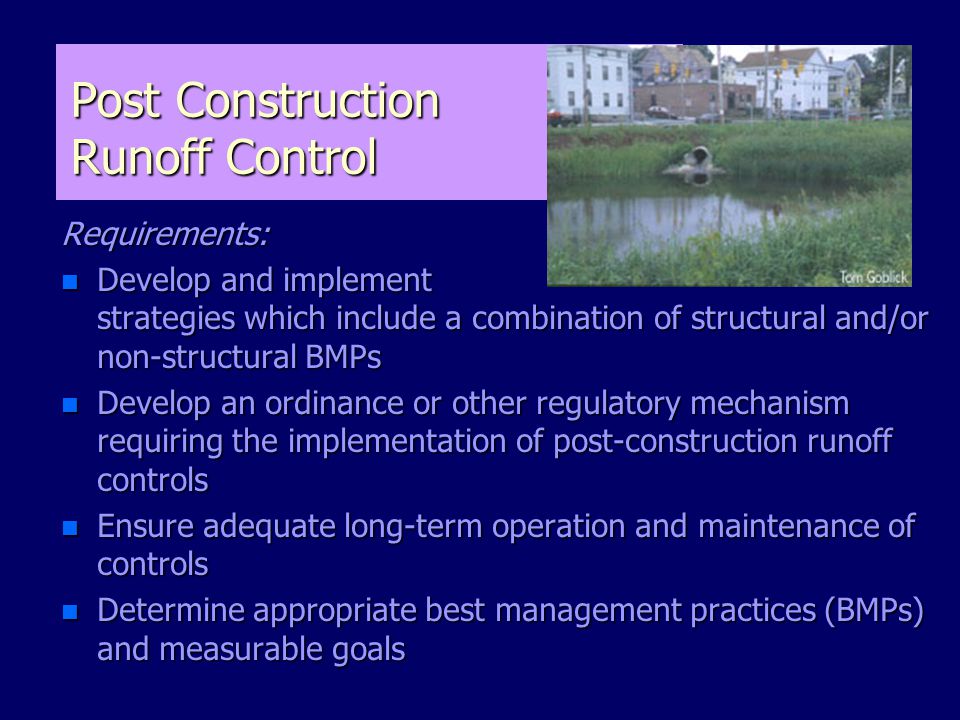 Post Construction Runoff Control Requirements: n Develop and implement strategies which include a combination of structural and/or non-structural BMPs n Develop an ordinance or other regulatory mechanism requiring the implementation of post-construction runoff controls n Ensure adequate long-term operation and maintenance of controls n Determine appropriate best management practices (BMPs) and measurable goals