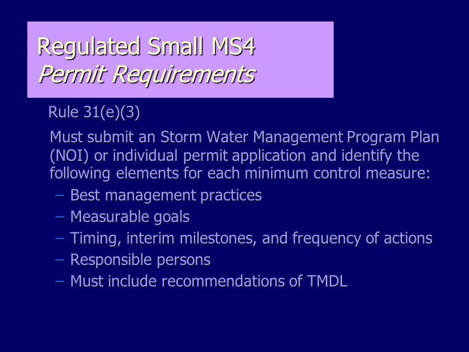 Regulated Small MS4 Permit Requirements Rule 31(e)(3) Rule 31(e)(3) Must submit an Storm Water Management Program Plan (NOI) or individual permit application and identify the following elements for each minimum control measure: –Best management practices –Measurable goals –Timing, interim milestones, and frequency of actions –Responsible persons –Must include recommendations of TMDL