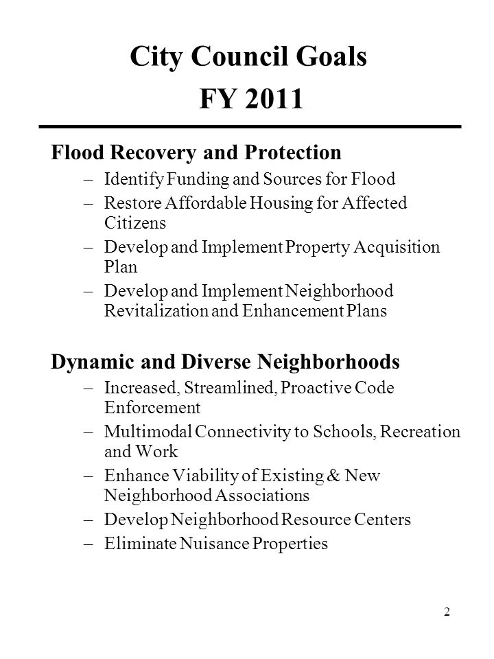 City Council Goals FY 2011 Flood Recovery and Protection –Identify Funding and Sources for Flood –Restore Affordable Housing for Affected Citizens –Develop and Implement Property Acquisition Plan –Develop and Implement Neighborhood Revitalization and Enhancement Plans Dynamic and Diverse Neighborhoods –Increased, Streamlined, Proactive Code Enforcement –Multimodal Connectivity to Schools, Recreation and Work –Enhance Viability of Existing & New Neighborhood Associations –Develop Neighborhood Resource Centers –Eliminate Nuisance Properties 2