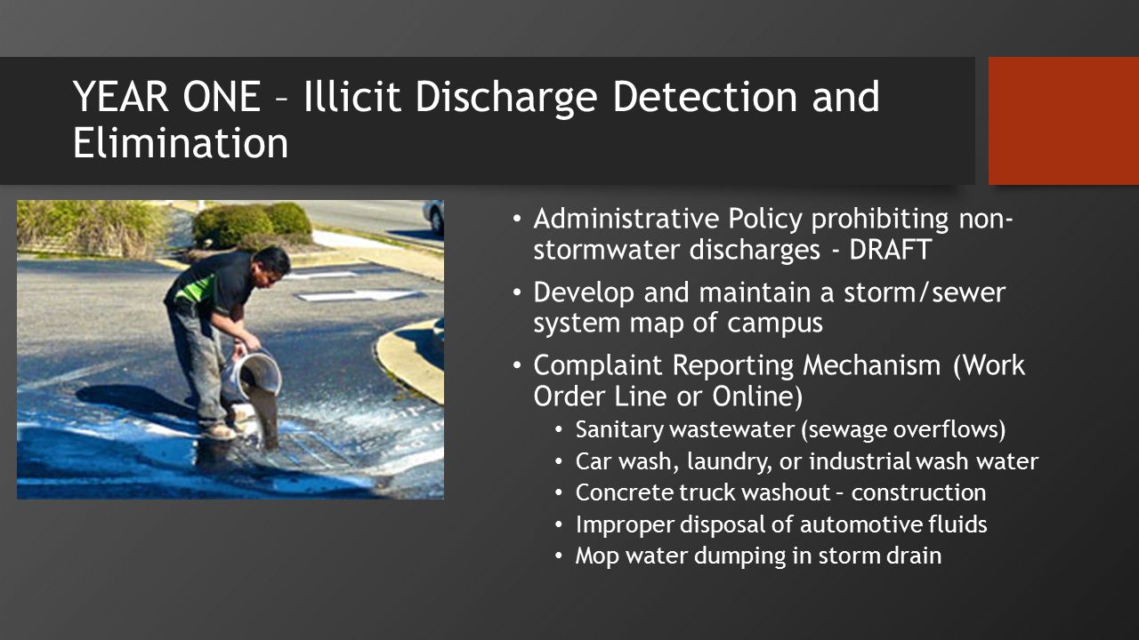 YEAR ONE – Illicit Discharge Detection and Elimination Administrative Policy prohibiting non- stormwater discharges - DRAFT Develop and maintain a storm/sewer system map of campus Complaint Reporting Mechanism (Work Order Line or Online) Sanitary wastewater (sewage overflows) Car wash, laundry, or industrial wash water Concrete truck washout – construction Improper disposal of automotive fluids Mop water dumping in storm drain