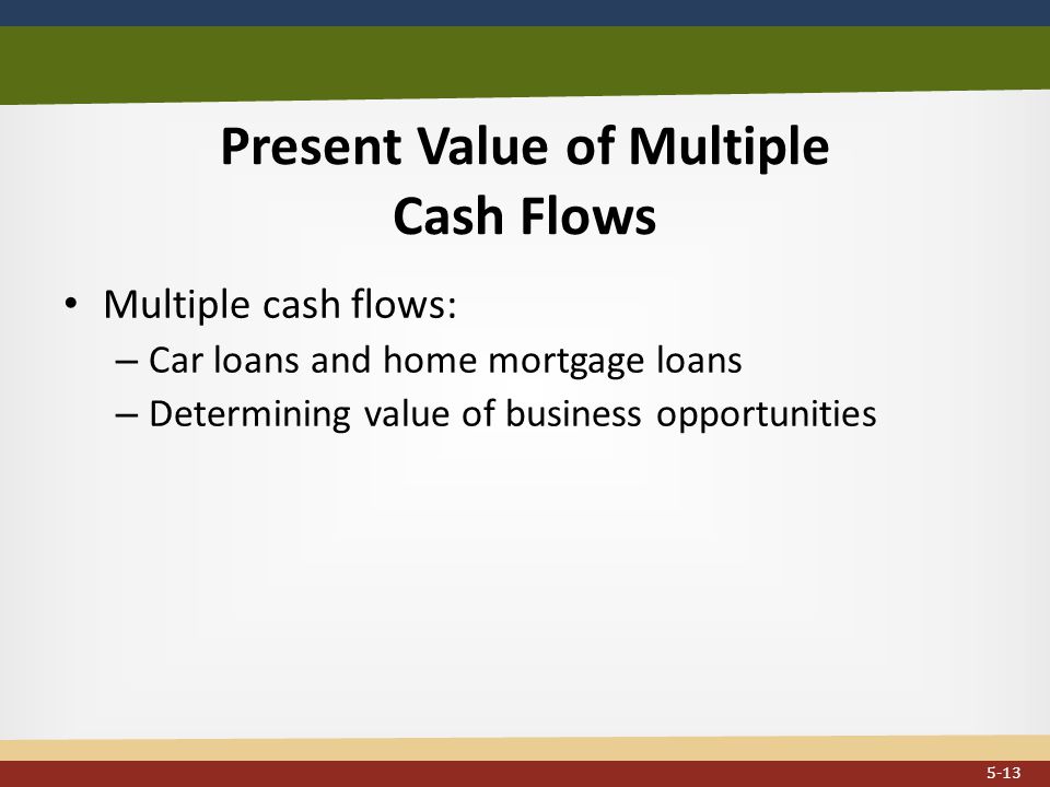 Present Value of Multiple Cash Flows Multiple cash flows: – Car loans and home mortgage loans – Determining value of business opportunities 5-13