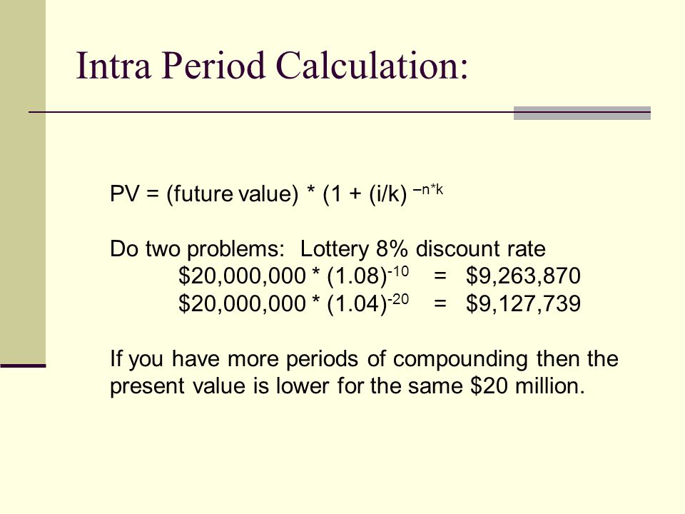 Intra Period Calculation: PV = (future value) * (1 + (i/k) –n*k Do two problems: Lottery 8% discount rate $20,000,000 * (1.08) -10 = $9,263,870 $20,000,000 * (1.04) -20 = $9,127,739 If you have more periods of compounding then the present value is lower for the same $20 million.