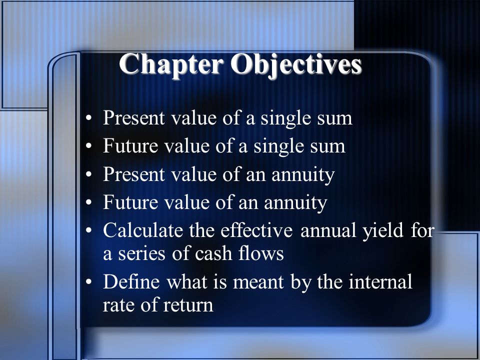 Chapter Objectives Present value of a single sum Future value of a single sum Present value of an annuity Future value of an annuity Calculate the effective annual yield for a series of cash flows Define what is meant by the internal rate of return