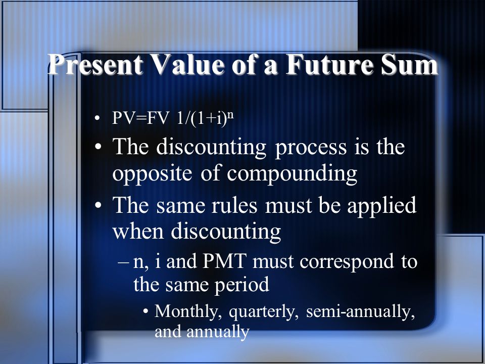 Present Value of a Future Sum PV=FV 1/(1+i) n The discounting process is the opposite of compounding The same rules must be applied when discounting –n, i and PMT must correspond to the same period Monthly, quarterly, semi-annually, and annually