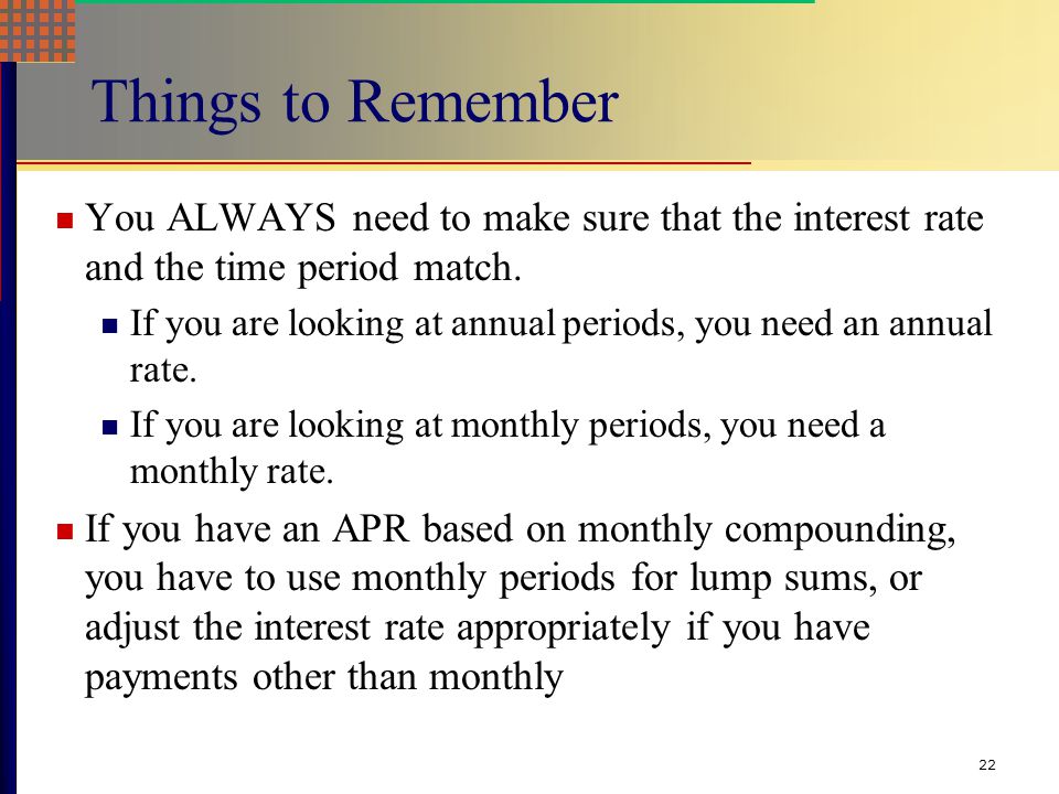 21 Computing APRs What is the APR if the monthly rate is.5% .5(12) = 6% What is the APR if the semiannual rate is.5% .5(2) = 1% What is the monthly rate if the APR is 12% with monthly compounding.