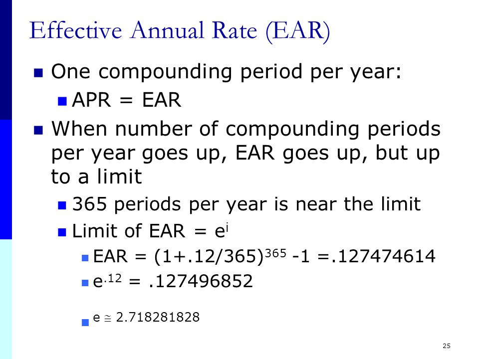 24 Effective Annual Rate (EAR) The interest rate expressed as if it were compounded once You should NEVER divide the effective rate by the number of periods per year – it will NOT give you the period rate