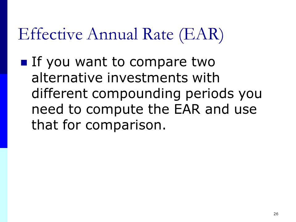 25 Effective Annual Rate (EAR) One compounding period per year: APR = EAR When number of compounding periods per year goes up, EAR goes up, but up to a limit 365 periods per year is near the limit Limit of EAR = e i EAR = (1+.12/365) = e.12 = e 