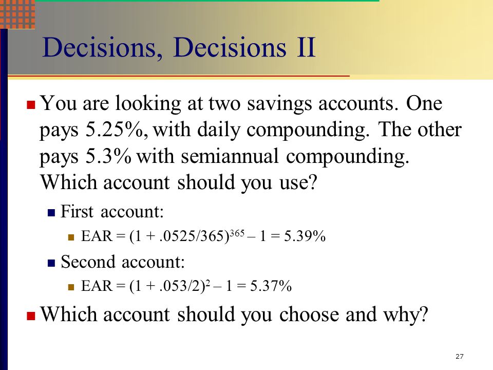 26 Effective Annual Rate (EAR) If you want to compare two alternative investments with different compounding periods you need to compute the EAR and use that for comparison.